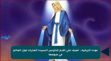 عودة تاريخية.. تعرف على أقدم كنائس السيدة العذراء حول العالم في صومها